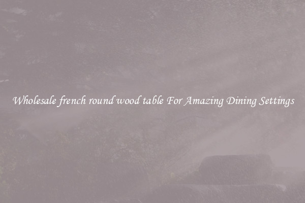 Wholesale french round wood table For Amazing Dining Settings