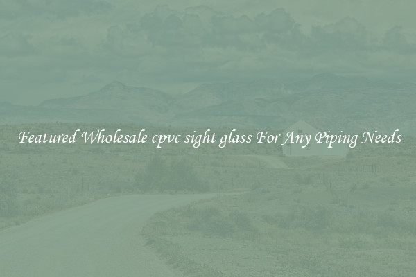 Featured Wholesale cpvc sight glass For Any Piping Needs
