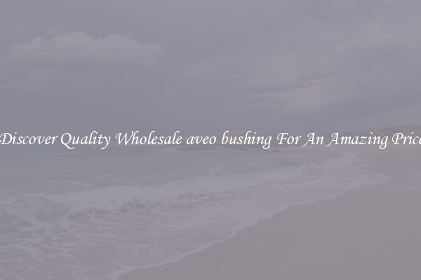 Discover Quality Wholesale aveo bushing For An Amazing Price