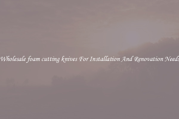 Wholesale foam cutting knives For Installation And Renovation Needs