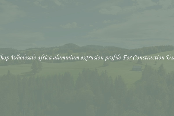 Shop Wholesale africa aluminium extrusion profile For Construction Uses